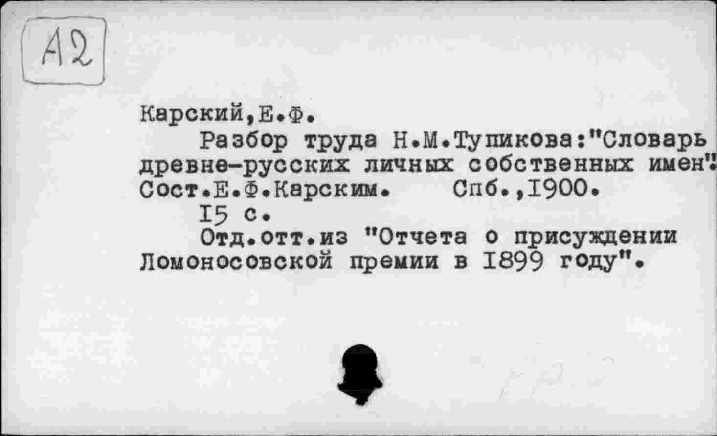 ﻿А^
Карский,Е.Ф.
Разбор труда Н.М.Тупиковаs"Словарь древне-русских личных собственных именЧ Сост.Е.Ф.Карским. Спб.,19ОО.
15 с.
Отд.отт.из "Отчета о присуждении Ломоносовской премии в 1899 году".